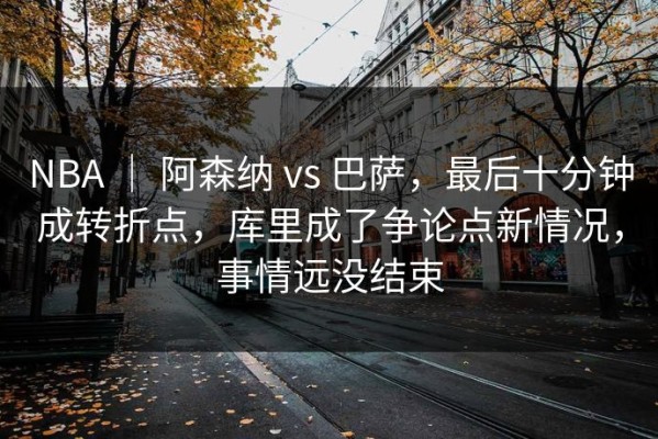 NBA ｜ 阿森纳 vs 巴萨，最后十分钟成转折点，库里成了争论点新情况，事情远没结束