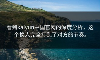 看到kaiyun中国官网的深度分析，这个换人完全打乱了对方的节奏。