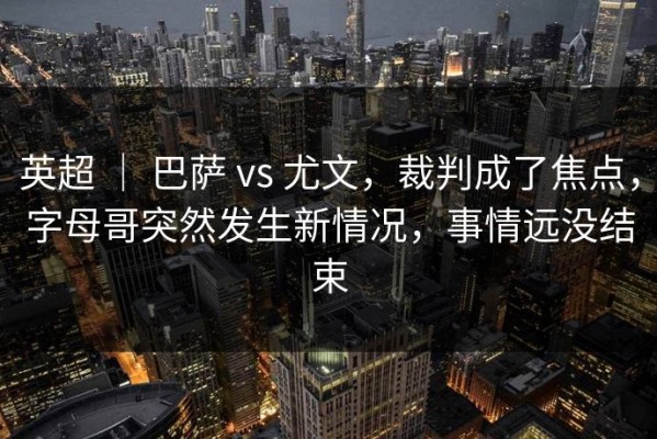 英超 ｜ 巴萨 vs 尤文，裁判成了焦点，字母哥突然发生新情况，事情远没结束