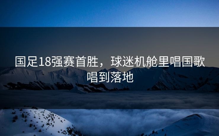 国足18强赛首胜,球迷机舱里唱国歌唱到落地 国足18强赛首胜,球迷机舱里唱国歌唱到落地