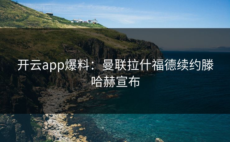 开云app爆料:曼联拉什福德续约滕哈赫宣布 开云app爆料:曼联拉什福德续约滕哈赫宣布