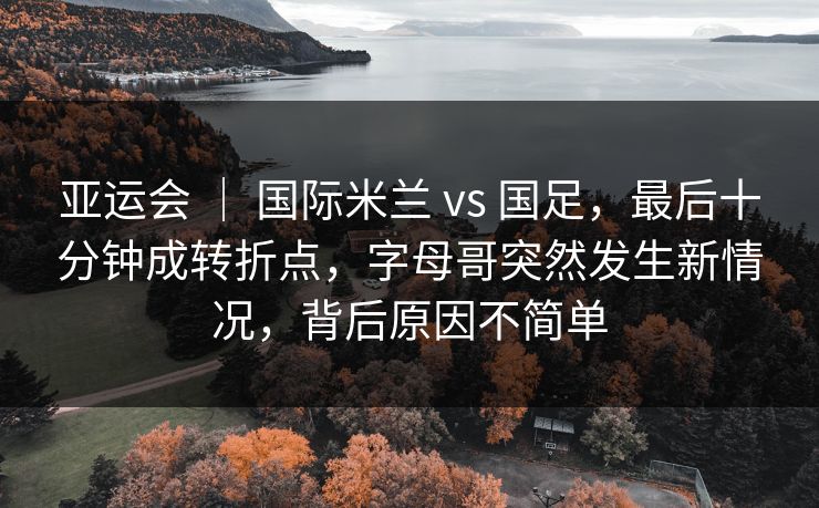亚运会 | 国际米兰 vs 国足,最后十分钟成转折点,字母哥突然发生新情况,背后原因不简单 亚运会 | 国际米兰 vs 国足,最后十分钟成转折点,字母哥突然发生新情况,背后原因不简单