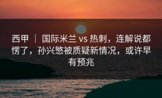 西甲 ｜ 国际米兰 vs 热刺，连解说都愣了，孙兴慜被质疑新情况，或许早有预兆