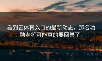 看到云体育入口的最新动态，那名功勋老将可能真的要回巢了。
