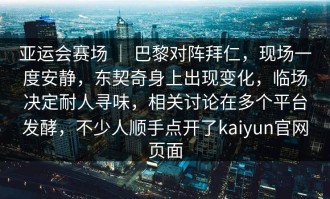 亚运会赛场 ｜ 巴黎对阵拜仁，现场一度安静，东契奇身上出现变化，临场决定耐人寻味，相关讨论在多个平台发酵，不少人顺手点开了kaiyun官网页面