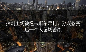 热刺主场被纽卡斯尔吊打，孙兴慜赛后一个人留场苦练