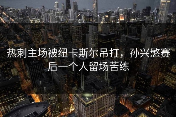 热刺主场被纽卡斯尔吊打，孙兴慜赛后一个人留场苦练