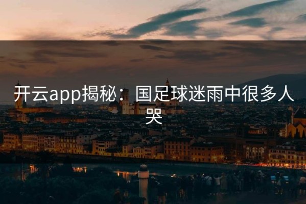 开云app揭秘：国足球迷雨中很多人哭