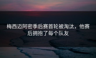 梅西迈阿密季后赛首轮被淘汰，他赛后拥抱了每个队友