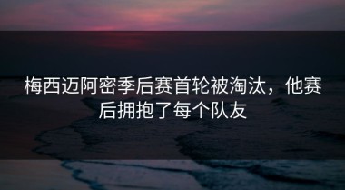 梅西迈阿密季后赛首轮被淘汰，他赛后拥抱了每个队友