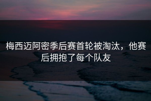 梅西迈阿密季后赛首轮被淘汰，他赛后拥抱了每个队友