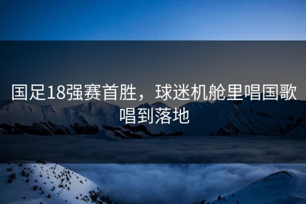 国足18强赛首胜，球迷机舱里唱国歌唱到落地