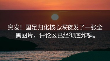 突发！国足归化核心深夜发了一张全黑图片，评论区已经彻底炸锅。