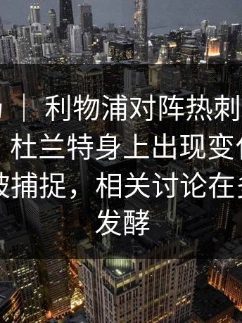 西甲赛场 ｜ 利物浦对阵热刺，气氛突然变了，杜兰特身上出现变化，替补席细节被捕捉，相关讨论在多个平台发酵