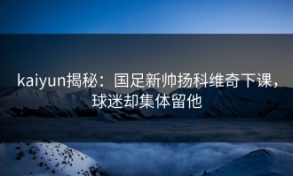 kaiyun揭秘：国足新帅扬科维奇下课，球迷却集体留他