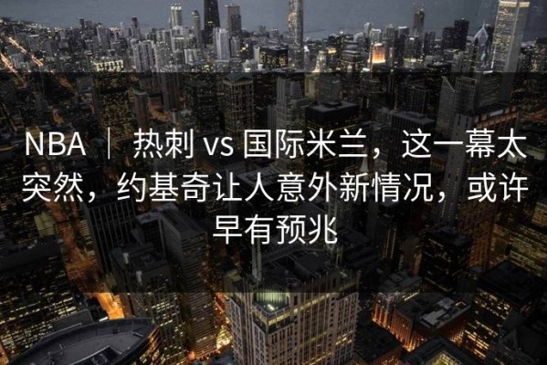 NBA ｜ 热刺 vs 国际米兰，这一幕太突然，约基奇让人意外新情况，或许早有预兆