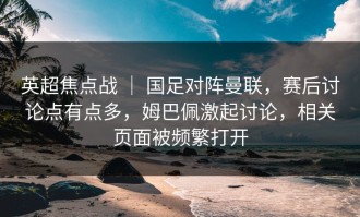 英超焦点战 ｜ 国足对阵曼联，赛后讨论点有点多，姆巴佩激起讨论，相关页面被频繁打开