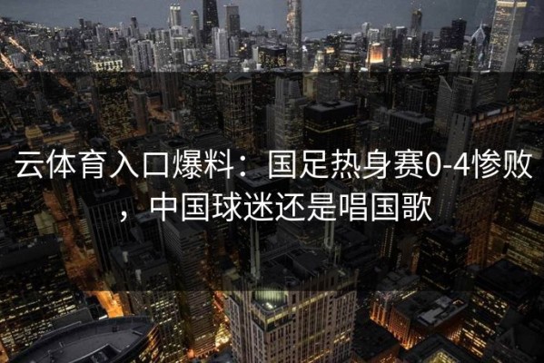 云体育入口爆料：国足热身赛0-4惨败，中国球迷还是唱国歌