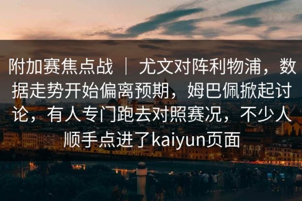 附加赛焦点战 ｜ 尤文对阵利物浦，数据走势开始偏离预期，姆巴佩掀起讨论，有人专门跑去对照赛况，不少人顺手点进了kaiyun页面