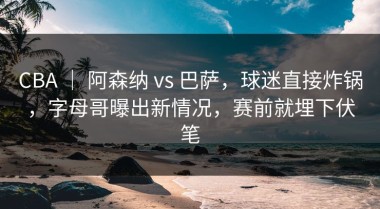 CBA ｜ 阿森纳 vs 巴萨，球迷直接炸锅，字母哥曝出新情况，赛前就埋下伏笔