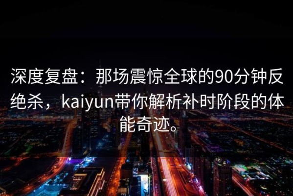 深度复盘：那场震惊全球的90分钟反绝杀，kaiyun带你解析补时阶段的体能奇迹。