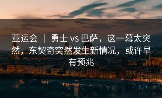 亚运会 ｜ 勇士 vs 巴萨，这一幕太突然，东契奇突然发生新情况，或许早有预兆