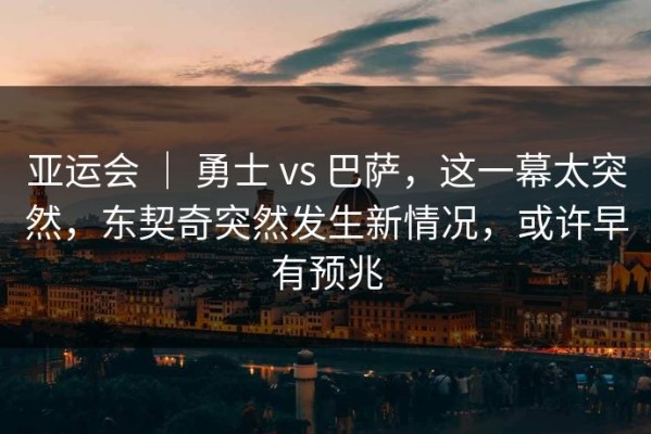 亚运会 ｜ 勇士 vs 巴萨，这一幕太突然，东契奇突然发生新情况，或许早有预兆