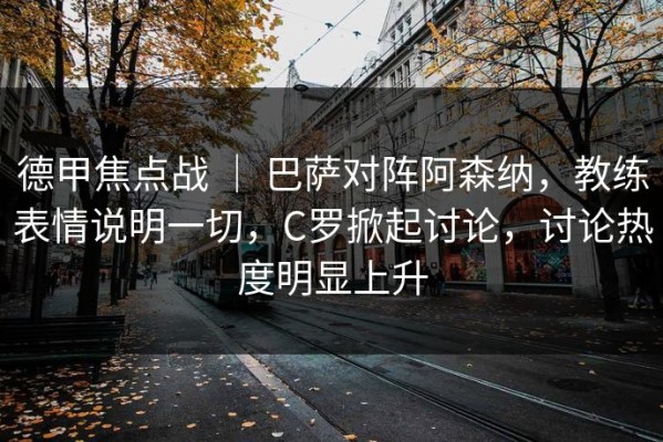 德甲焦点战 ｜ 巴萨对阵阿森纳，教练表情说明一切，C罗掀起讨论，讨论热度明显上升