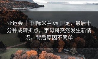 亚运会 ｜ 国际米兰 vs 国足，最后十分钟成转折点，字母哥突然发生新情况，背后原因不简单