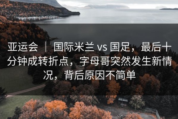 亚运会 ｜ 国际米兰 vs 国足，最后十分钟成转折点，字母哥突然发生新情况，背后原因不简单