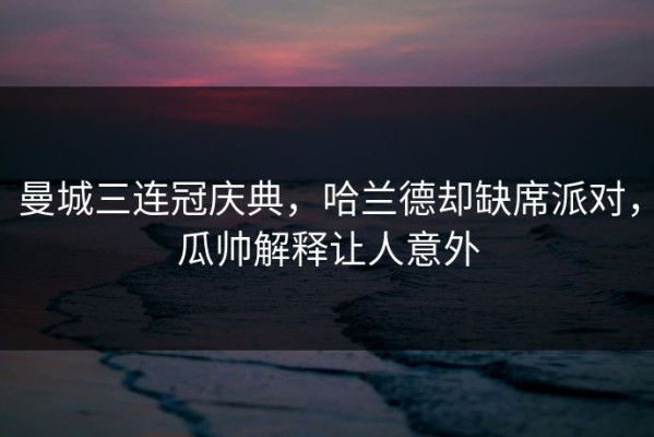 曼城三连冠庆典，哈兰德却缺席派对，瓜帅解释让人意外
