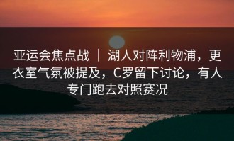 亚运会焦点战 ｜ 湖人对阵利物浦，更衣室气氛被提及，C罗留下讨论，有人专门跑去对照赛况