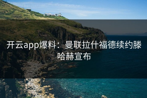 开云app爆料：曼联拉什福德续约滕哈赫宣布