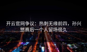 开云官网争议：热刺无缘前四，孙兴慜赛后一个人留场很久