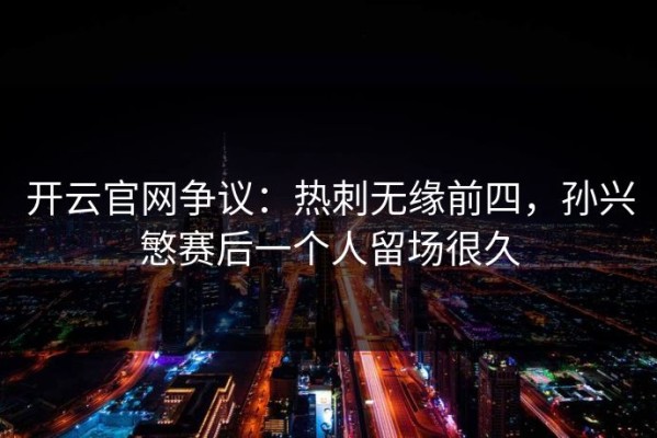 开云官网争议：热刺无缘前四，孙兴慜赛后一个人留场很久