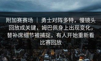 附加赛赛场 ｜ 勇士对阵多特，慢镜头回放成关键，姆巴佩身上出现变化，替补席细节被捕捉，有人开始重新看比赛回放