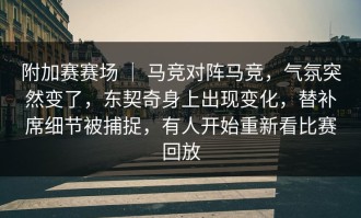 附加赛赛场 ｜ 马竞对阵马竞，气氛突然变了，东契奇身上出现变化，替补席细节被捕捉，有人开始重新看比赛回放