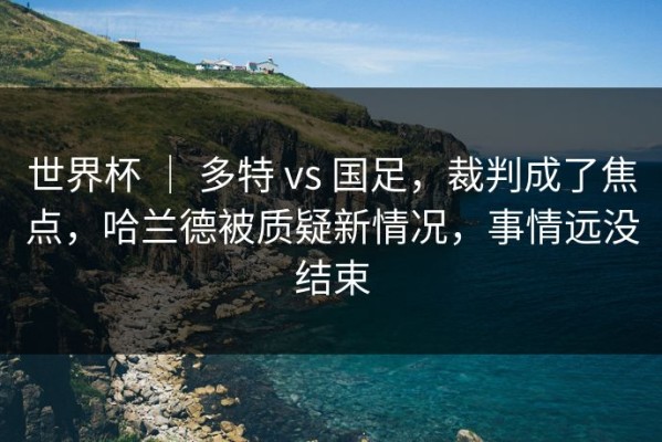 世界杯 ｜ 多特 vs 国足，裁判成了焦点，哈兰德被质疑新情况，事情远没结束