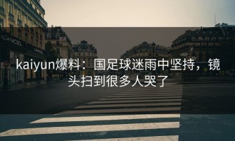 kaiyun爆料：国足球迷雨中坚持，镜头扫到很多人哭了