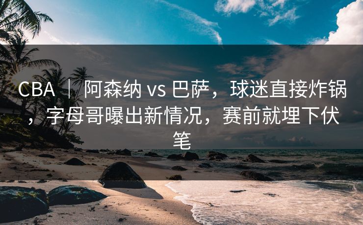 CBA ｜ 阿森纳 vs 巴萨，球迷直接炸锅，字母哥曝出新情况，赛前就埋下伏笔