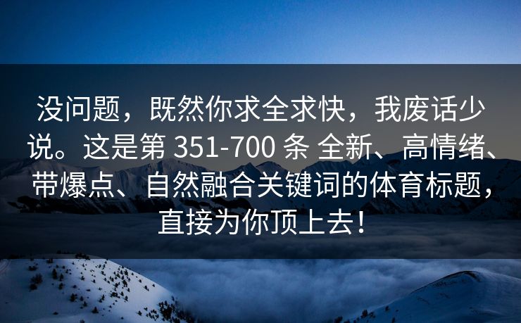 没问题,既然你求全求快,我废话少说。这是第 351-700 条 全新、高情绪、带爆点、自然融合关键词的体育标题,直接为你顶上去! 没问题,既然你求全求快,我废话少说。这是第 351-700 条 全新、高情绪、带爆点、自然融合关键词的体育标题,直接为你顶上去!