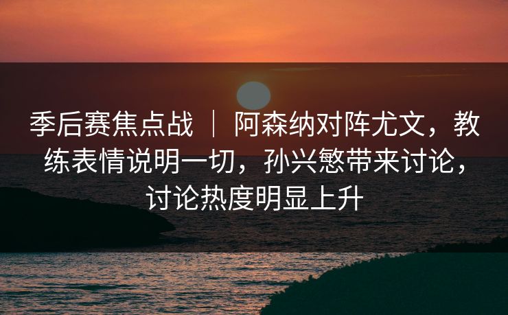 季后赛焦点战 ｜ 阿森纳对阵尤文，教练表情说明一切，孙兴慜带来讨论，讨论热度明显上升