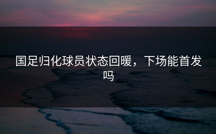 国足归化球员状态回暖,下场能首发吗 国足归化球员状态回暖,下场能首发吗