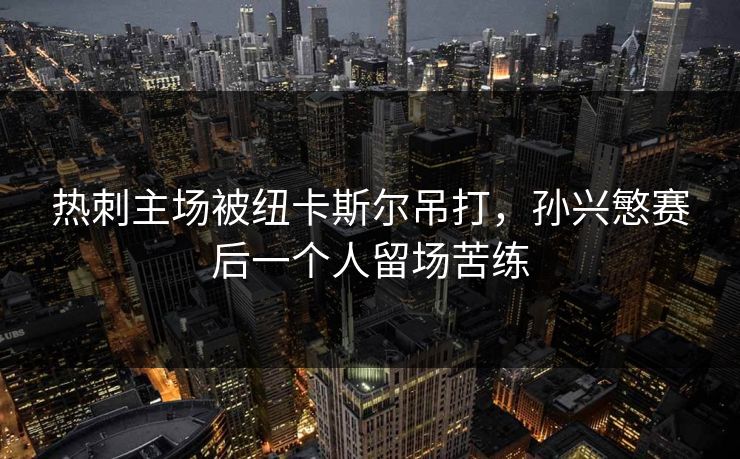 热刺主场被纽卡斯尔吊打，孙兴慜赛后一个人留场苦练