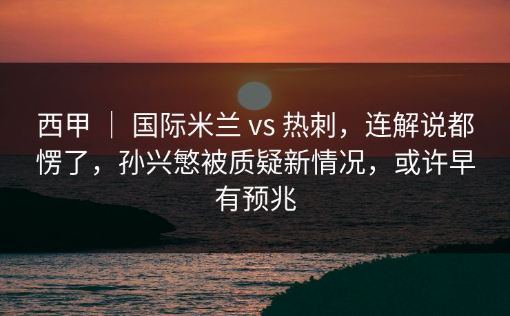 西甲 | 国际米兰 vs 热刺,连解说都愣了,孙兴慜被质疑新情况,或许早有预兆 西甲 | 国际米兰 vs 热刺,连解说都愣了,孙兴慜被质疑新情况,或许早有预兆