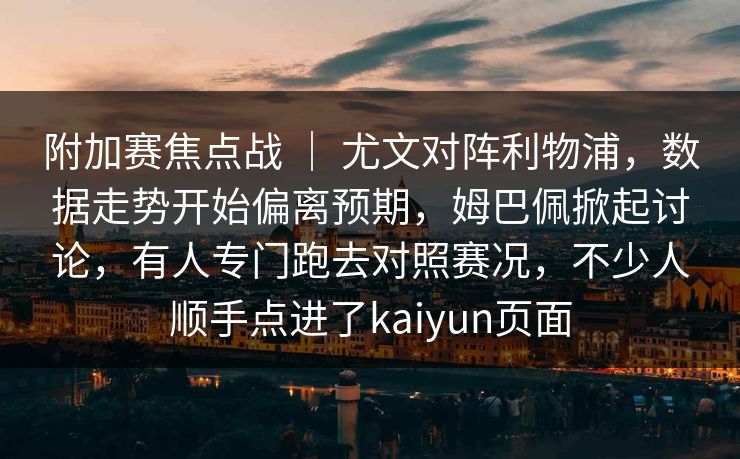 附加赛焦点战 ｜ 尤文对阵利物浦，数据走势开始偏离预期，姆巴佩掀起讨论，有人专门跑去对照赛况，不少人顺手点进了kaiyun页面