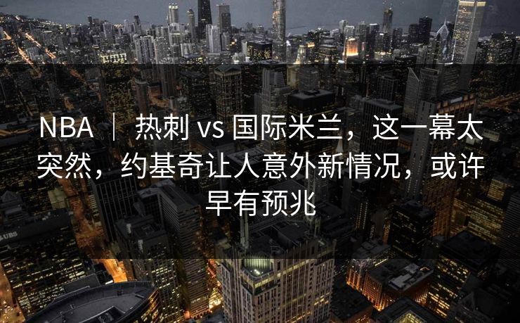NBA ｜ 热刺 vs 国际米兰，这一幕太突然，约基奇让人意外新情况，或许早有预兆
