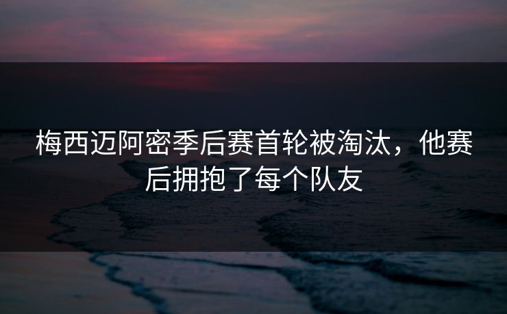 梅西迈阿密季后赛首轮被淘汰，他赛后拥抱了每个队友