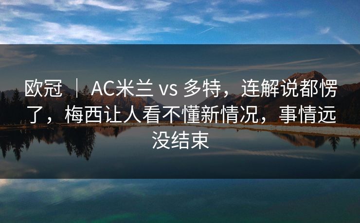 欧冠 ｜ AC米兰 vs 多特，连解说都愣了，梅西让人看不懂新情况，事情远没结束