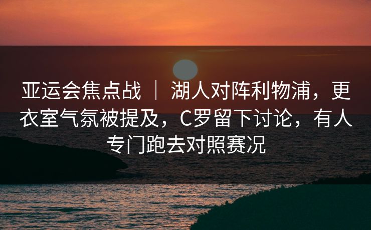 亚运会焦点战 ｜ 湖人对阵利物浦，更衣室气氛被提及，C罗留下讨论，有人专门跑去对照赛况